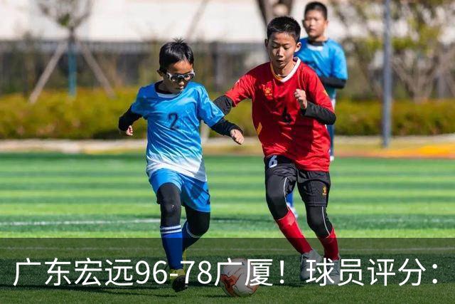 广东宏远96-78广厦！球员评分：3人满分，4人良好，2人不合格